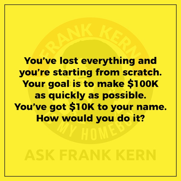 You’ve lost everything and you’re starting from scratch. Your goal is to make $100K as quickly as possible. You’ve got $10K to your name. How would you do it? Image